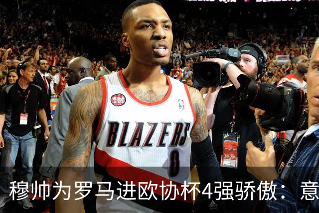 穆帅为罗马进欧协杯4强骄傲：意甲只我们还在踢欧战